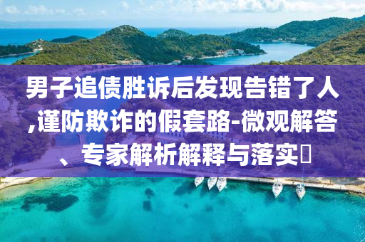 男子追債勝訴后發(fā)現(xiàn)告錯了人,謹防欺詐的假套路-微觀解答、專家解析解釋與落實?
