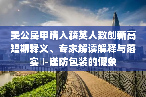 美公民申請入籍英人數(shù)創(chuàng)新高短期釋義、專家解讀解釋與落實?-謹防包裝的假象