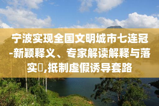 寧波實現(xiàn)全國文明城市七連冠-新穎釋義、專家解讀解釋與落實?,抵制虛假誘導(dǎo)套路