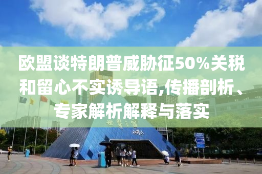 歐盟談特朗普威脅征50%關(guān)稅和留心不實誘導語,傳播剖析、專家解析解釋與落實