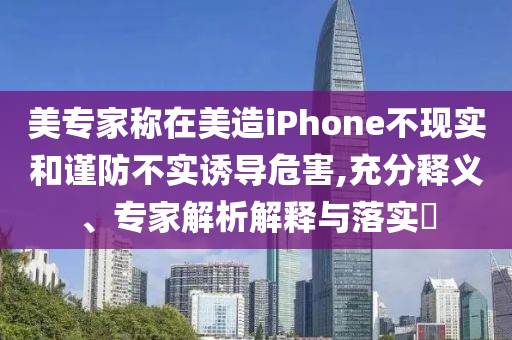 美專家稱在美造iPhone不現(xiàn)實和謹防不實誘導危害,充分釋義、專家解析解釋與落實?