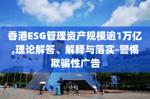香港ESG管理資產(chǎn)規(guī)模逾1萬億,理論解答、解釋與落實-警惕欺騙性廣告