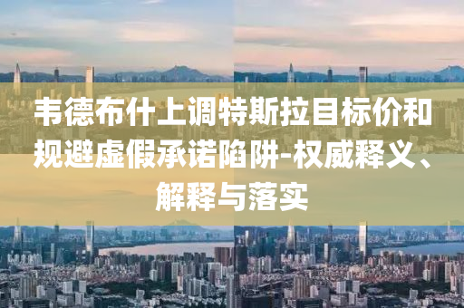 韋德布什上調特斯拉目標價和規(guī)避虛假承諾陷阱-權威釋義、解釋與落實