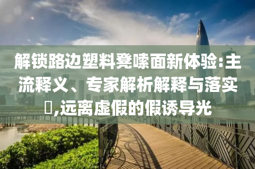 解鎖路邊塑料凳嗦面新體驗(yàn):主流釋義、專家解析解釋與落實(shí)?,遠(yuǎn)離虛假的假誘導(dǎo)光