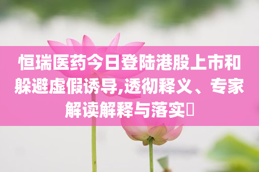 恒瑞醫(yī)藥今日登陸港股上市和躲避虛假誘導,透徹釋義、專家解讀解釋與落實?