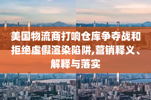 美國物流商打響倉庫爭奪戰(zhàn)和拒絕虛假渲染陷阱,營銷釋義、解釋與落實