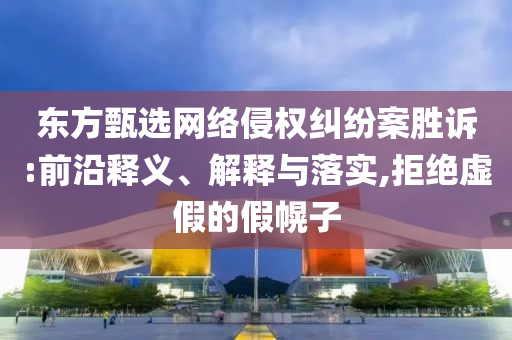 東方甄選網(wǎng)絡侵權糾紛案勝訴:前沿釋義、解釋與落實,拒絕虛假的假幌子