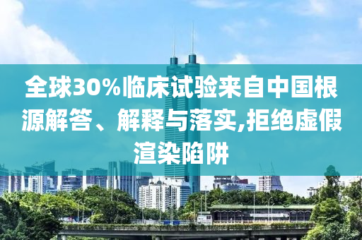 全球30%臨床試驗來自中國根源解答、解釋與落實,拒絕虛假渲染陷阱