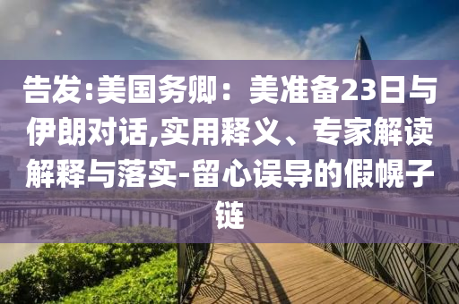 告發(fā):美國(guó)務(wù)卿：美準(zhǔn)備23日與伊朗對(duì)話,實(shí)用釋義、專家解讀解釋與落實(shí)-留心誤導(dǎo)的假幌子鏈
