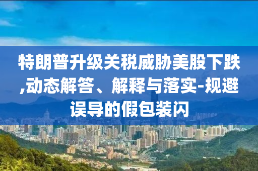 特朗普升級關(guān)稅威脅美股下跌,動態(tài)解答、解釋與落實-規(guī)避誤導(dǎo)的假包裝閃