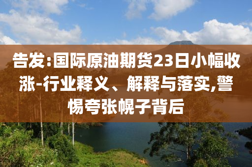 告發(fā):國際原油期貨23日小幅收漲-行業(yè)釋義、解釋與落實,警惕夸張幌子背后