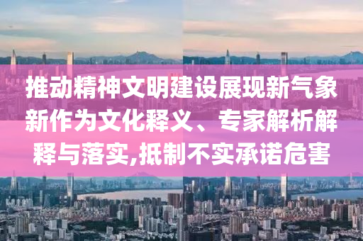推動精神文明建設(shè)展現(xiàn)新氣象新作為文化釋義、專家解析解釋與落實,抵制不實承諾危害