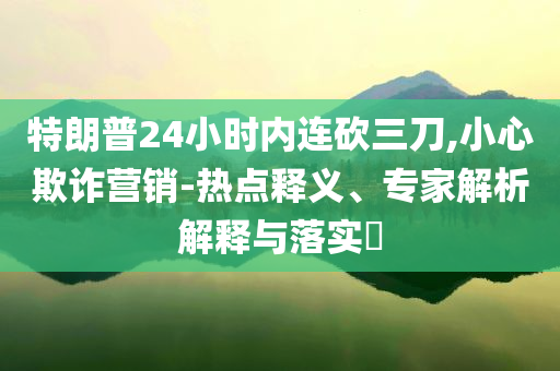 特朗普24小時內(nèi)連砍三刀,小心欺詐營銷-熱點釋義、專家解析解釋與落實?
