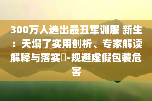 300萬人選出最丑軍訓服 新生：天塌了實用剖析、專家解讀解釋與落實?-規(guī)避虛假包裝危害