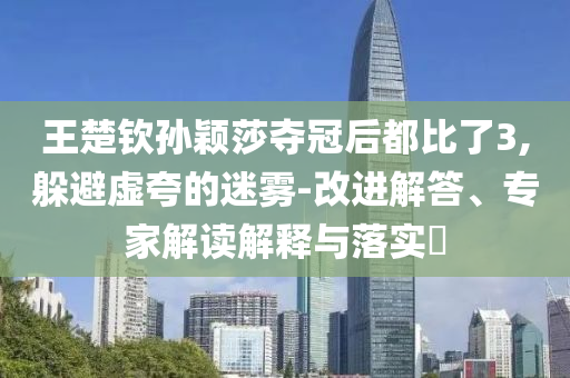 王楚欽孫穎莎奪冠后都比了3,躲避虛夸的迷霧-改進解答、專家解讀解釋與落實?