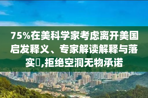 75%在美科學(xué)家考慮離開美國啟發(fā)釋義、專家解讀解釋與落實(shí)?,拒絕空洞無物承諾
