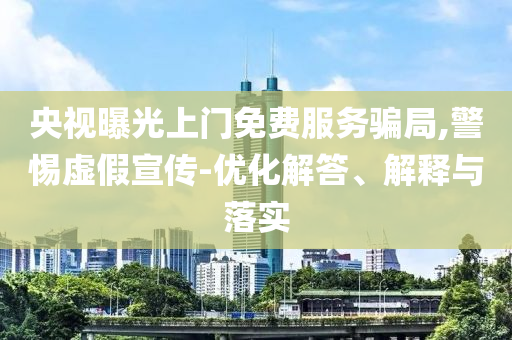 央視曝光上門免費服務(wù)騙局,警惕虛假宣傳-優(yōu)化解答、解釋與落實