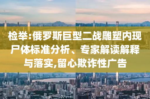 檢舉:俄羅斯巨型二戰(zhàn)雕塑內(nèi)現(xiàn)尸體標(biāo)準(zhǔn)分析、專家解讀解釋與落實,留心欺詐性廣告