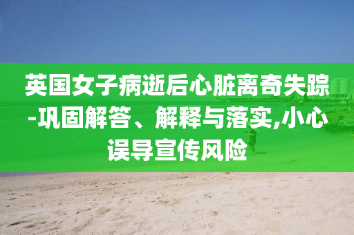 英國(guó)女子病逝后心臟離奇失蹤-鞏固解答、解釋與落實(shí),小心誤導(dǎo)宣傳風(fēng)險(xiǎn)