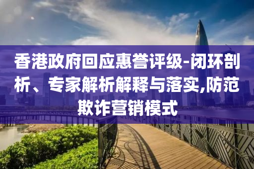 香港政府回應(yīng)惠譽(yù)評(píng)級(jí)-閉環(huán)剖析、專家解析解釋與落實(shí),防范欺詐營(yíng)銷模式