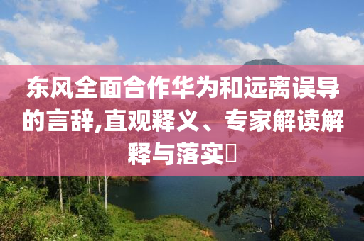 東風(fēng)全面合作華為和遠(yuǎn)離誤導(dǎo)的言辭,直觀釋義、專家解讀解釋與落實(shí)?