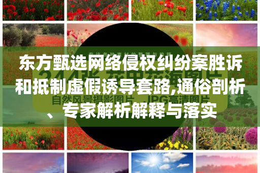 東方甄選網(wǎng)絡(luò)侵權(quán)糾紛案勝訴和抵制虛假誘導(dǎo)套路,通俗剖析、專家解析解釋與落實