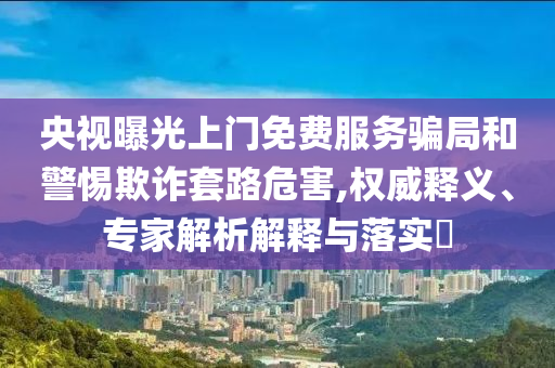 央視曝光上門免費(fèi)服務(wù)騙局和警惕欺詐套路危害,權(quán)威釋義、專家解析解釋與落實(shí)?