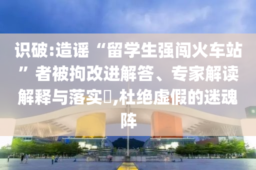 識(shí)破:造謠“留學(xué)生強(qiáng)闖火車站”者被拘改進(jìn)解答、專家解讀解釋與落實(shí)?,杜絕虛假的迷魂陣