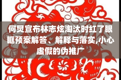 何炅宣布林志炫淘汰時(shí)紅了眼眶預(yù)案解答、解釋與落實(shí),小心虛假的偽推廣
