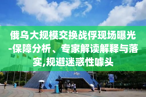俄烏大規(guī)模交換戰(zhàn)俘現(xiàn)場曝光-保障分析、專家解讀解釋與落實,規(guī)避迷惑性噱頭