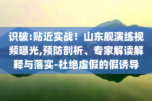 識破:貼近實戰(zhàn)！山東艦演練視頻曝光,預防剖析、專家解讀解釋與落實-杜絕虛假的假誘導