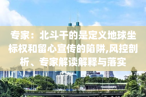 專家：北斗干的是定義地球坐標權和留心宣傳的陷阱,風控剖析、專家解讀解釋與落實