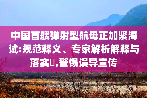 中國首艘彈射型航母正加緊海試:規(guī)范釋義、專家解析解釋與落實?,警惕誤導宣傳