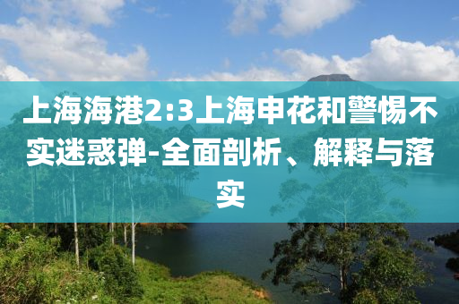 上海海港2:3上海申花和警惕不實(shí)迷惑彈-全面剖析、解釋與落實(shí)