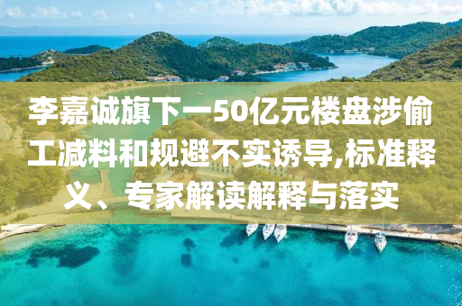李嘉誠旗下一50億元樓盤涉偷工減料和規(guī)避不實誘導,標準釋義、專家解讀解釋與落實