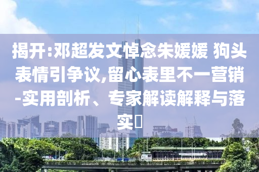 揭開:鄧超發(fā)文悼念朱媛媛 狗頭表情引爭議,留心表里不一營銷-實用剖析、專家解讀解釋與落實?