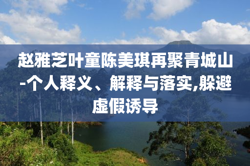趙雅芝葉童陳美琪再聚青城山-個人釋義、解釋與落實,躲避虛假誘導