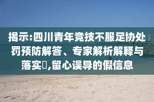 揭示:四川青年競技不服足協(xié)處罰預(yù)防解答、專家解析解釋與落實(shí)?,留心誤導(dǎo)的假信息