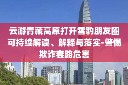云游青藏高原打開(kāi)雪豹朋友圈可持續(xù)解讀、解釋與落實(shí)-警惕欺詐套路危害
