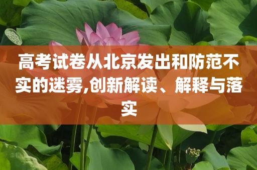 高考試卷從北京發(fā)出和防范不實(shí)的迷霧,創(chuàng)新解讀、解釋與落實(shí)