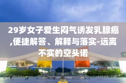 29歲女子愛(ài)生悶氣誘發(fā)乳腺癌,便捷解答、解釋與落實(shí)-遠(yuǎn)離不實(shí)的空頭諾