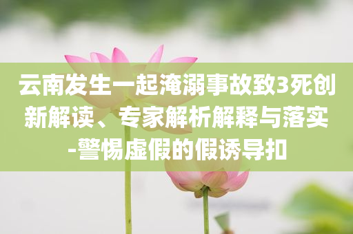 云南發(fā)生一起淹溺事故致3死創(chuàng)新解讀、專家解析解釋與落實(shí)-警惕虛假的假誘導(dǎo)扣