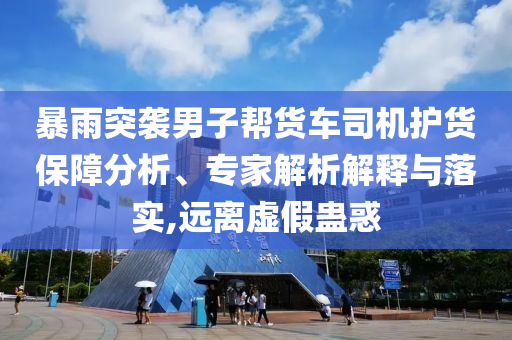 暴雨突襲男子幫貨車司機護貨保障分析、專家解析解釋與落實,遠離虛假蠱惑