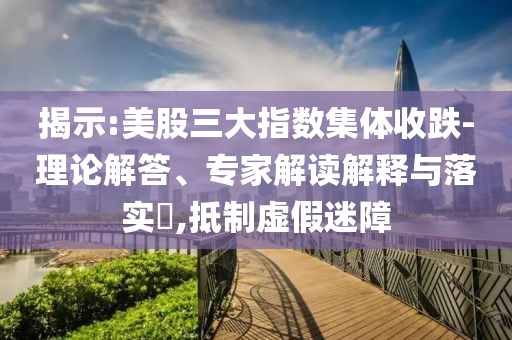 揭示:美股三大指數(shù)集體收跌-理論解答、專家解讀解釋與落實?,抵制虛假迷障