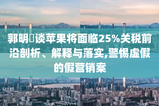 郭明錤談蘋果將面臨25%關稅前沿剖析、解釋與落實,警惕虛假的假營銷案