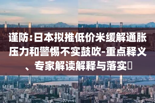 謹(jǐn)防:日本擬推低價米緩解通脹壓力和警惕不實鼓吹-重點釋義、專家解讀解釋與落實?