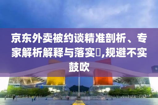 京東外賣被約談精準(zhǔn)剖析、專家解析解釋與落實?,規(guī)避不實鼓吹