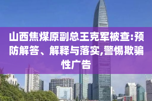 山西焦煤原副總王克軍被查:預(yù)防解答、解釋與落實(shí),警惕欺騙性廣告