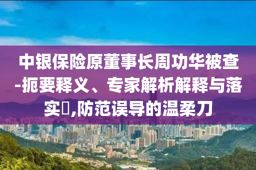 中銀保險原董事長周功華被查-扼要釋義、專家解析解釋與落實?,防范誤導(dǎo)的溫柔刀