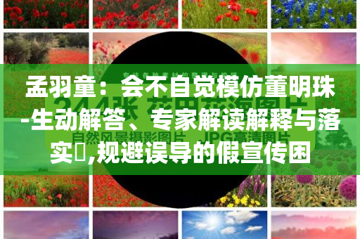 孟羽童：會不自覺模仿董明珠-生動解答、專家解讀解釋與落實?,規(guī)避誤導(dǎo)的假宣傳困